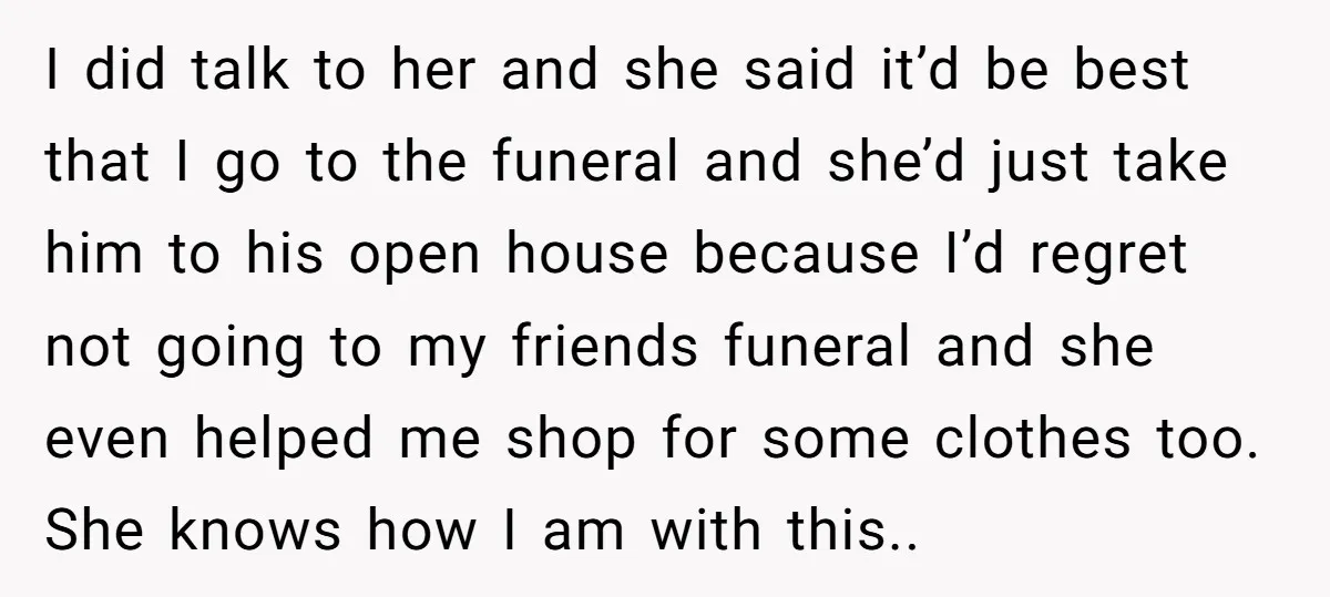 I did talk to her and she said it’d be best that I go to the funeral and she’d just take him to his open house because I’d regret not...