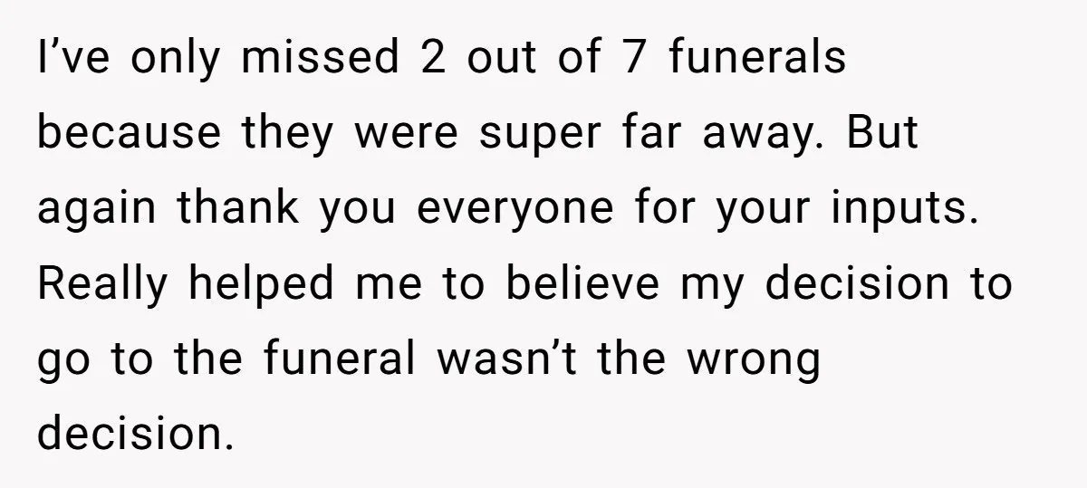 I’ve only missed 2 out of 7 funerals because they were super far away. But again thank you everyone for your inputs. Really helped me to believe my decision to...