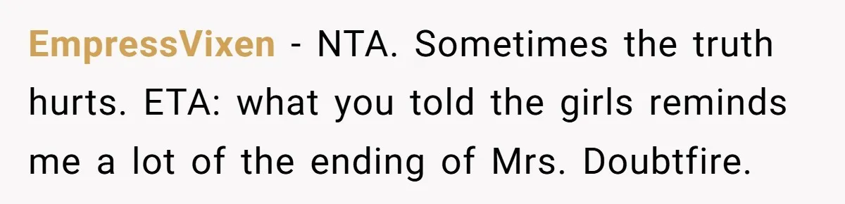 EmpressVixen − NTA. Sometimes the truth hurts. ETA: what you told the girls reminds me a lot of the ending of Mrs. Doubtfire.
