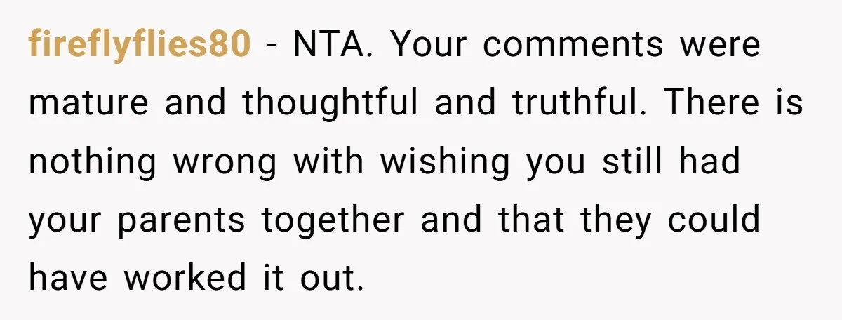 fireflyflies80 − NTA. Your comments were mature and thoughtful and truthful. There is nothing wrong with wishing you still had your parents together and that they could have worked it...