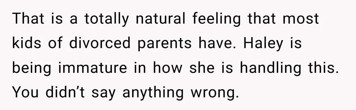 That is a totally natural feeling that most kids of divorced parents have. Haley is being immature in how she is handling this. You didn’t say anything wrong.