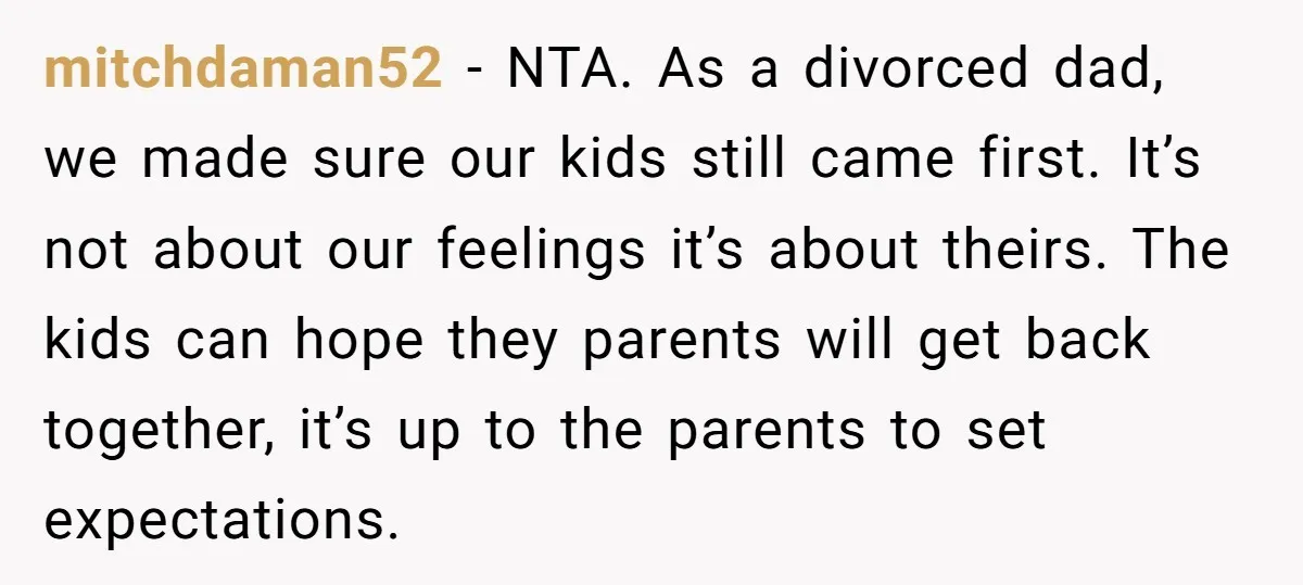 mitchdaman52 − NTA. As a divorced dad, we made sure our kids still came first. It’s not about our feelings it’s about theirs. The kids can hope they parents will...