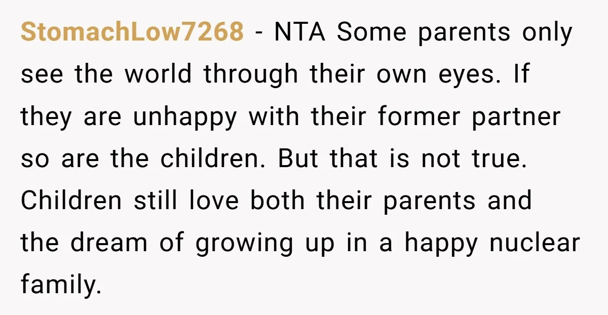 StomachLow7268 − NTA Some parents only see the world through their own eyes. If they are unhappy with their former partner so are the children. But that is not true....
