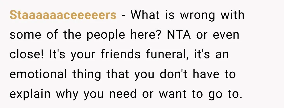 Staaaaaaceeeeers − What is wrong with some of the people here? NTA or even close! It's your friends funeral, it's an emotional thing that you don't have to explain why...