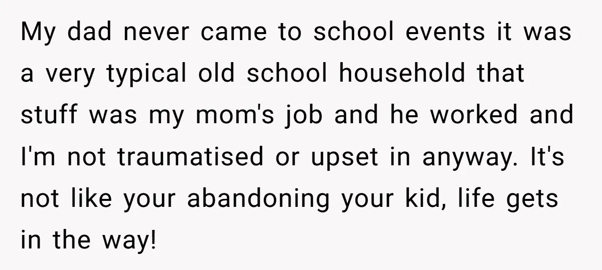 My dad never came to school events it was a very typical old school household that stuff was my mom's job and he worked and I'm not traumatised or upset...