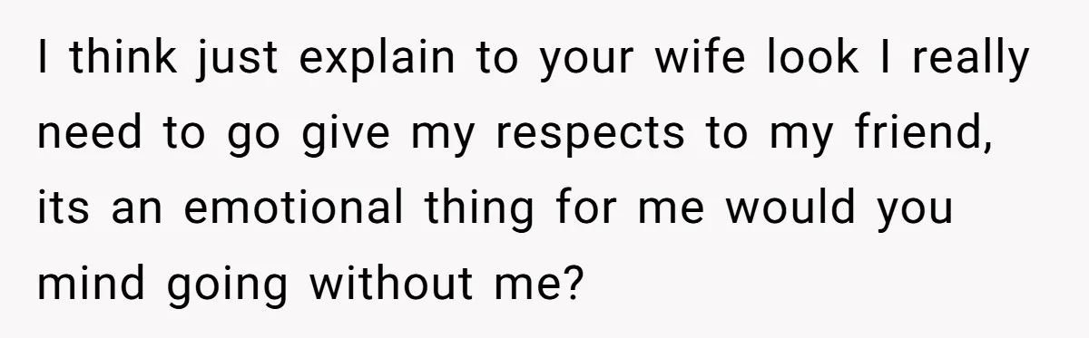 I think just explain to your wife look I really need to go give my respects to my friend, its an emotional thing for me would you mind going without...