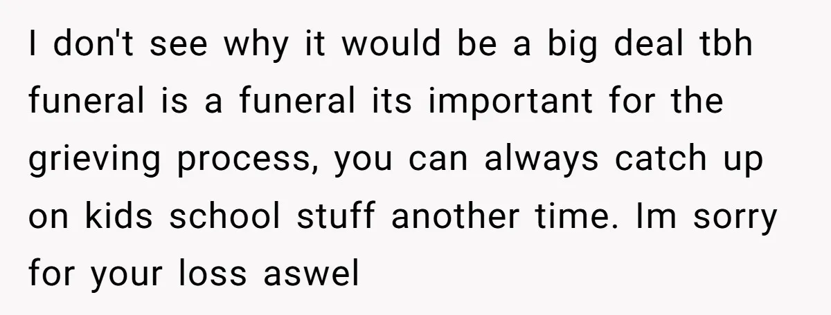 I don't see why it would be a big deal tbh funeral is a funeral its important for the grieving process, you can always catch up on kids school stuff...