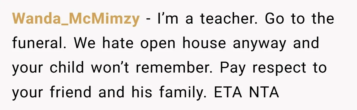 Wanda_McMimzy − I’m a teacher. Go to the funeral. We hate open house anyway and your child won’t remember. Pay respect to your friend and his family. ETA NTA