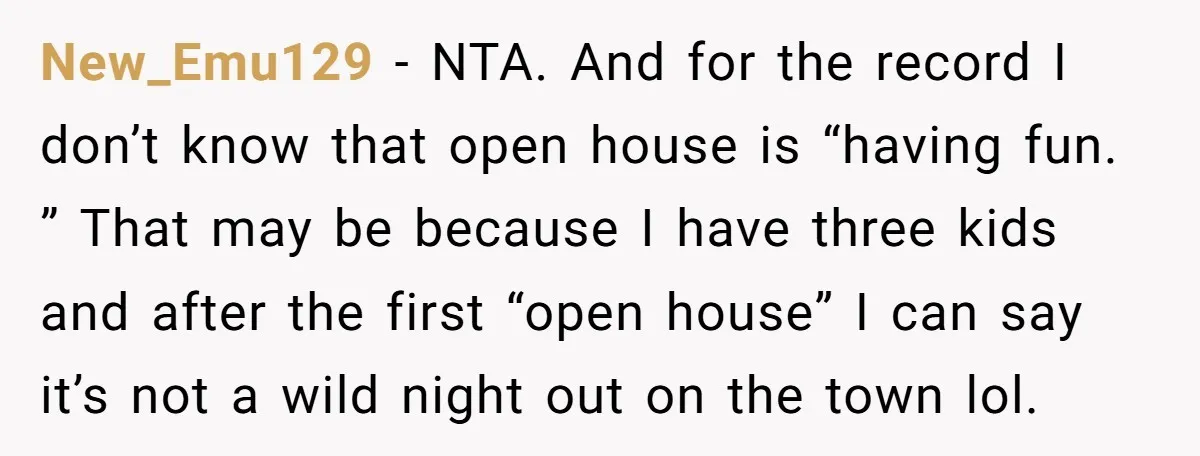 New_Emu129 − NTA. And for the record I don’t know that open house is “having fun. ” That may be because I have three kids and after the first “open...