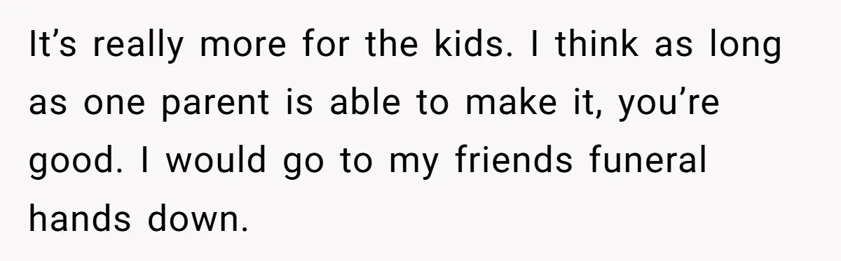 It’s really more for the kids. I think as long as one parent is able to make it, you’re good. I would go to my friends funeral hands down.
