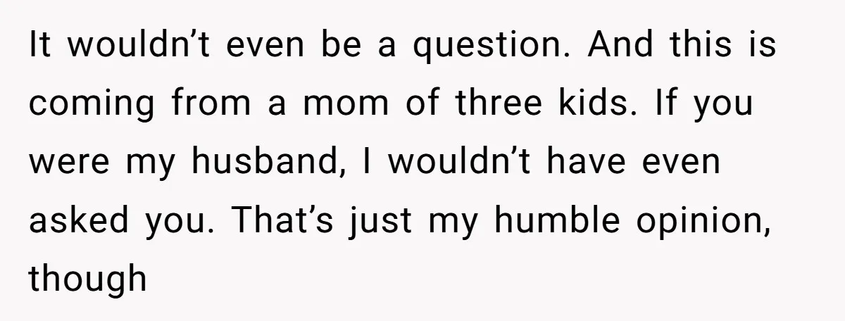 It wouldn’t even be a question. And this is coming from a mom of three kids. If you were my husband, I wouldn’t have even asked you. That’s just my...