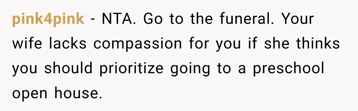 pink4pink − NTA. Go to the funeral. Your wife lacks compassion for you if she thinks you should prioritize going to a preschool open house.