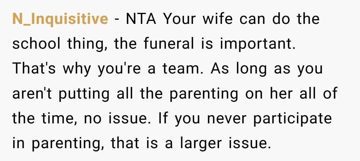 N_Inquisitive − NTA Your wife can do the school thing, the funeral is important. That's why you're a team. As long as you aren't putting all the parenting on her...