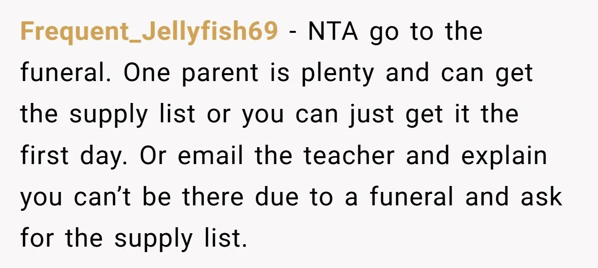 Frequent_Jellyfish69 − NTA go to the funeral. One parent is plenty and can get the supply list or you can just get it the first day. Or email the teacher...