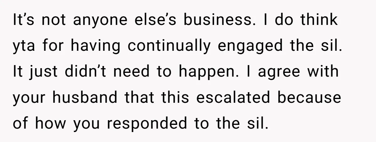 It’s not anyone else’s business. I do think yta for having continually engaged the sil. It just didn’t need to happen. I agree with your husband that this escalated because...