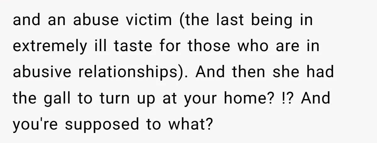 and an abuse victim (the last being in extremely ill taste for those who are in abusive relationships). And then she had the gall to turn up at your home?...