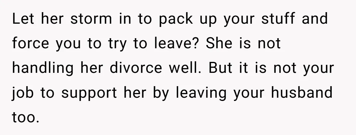 Let her storm in to pack up your stuff and force you to try to leave? She is not handling her divorce well. But it is not your job to...