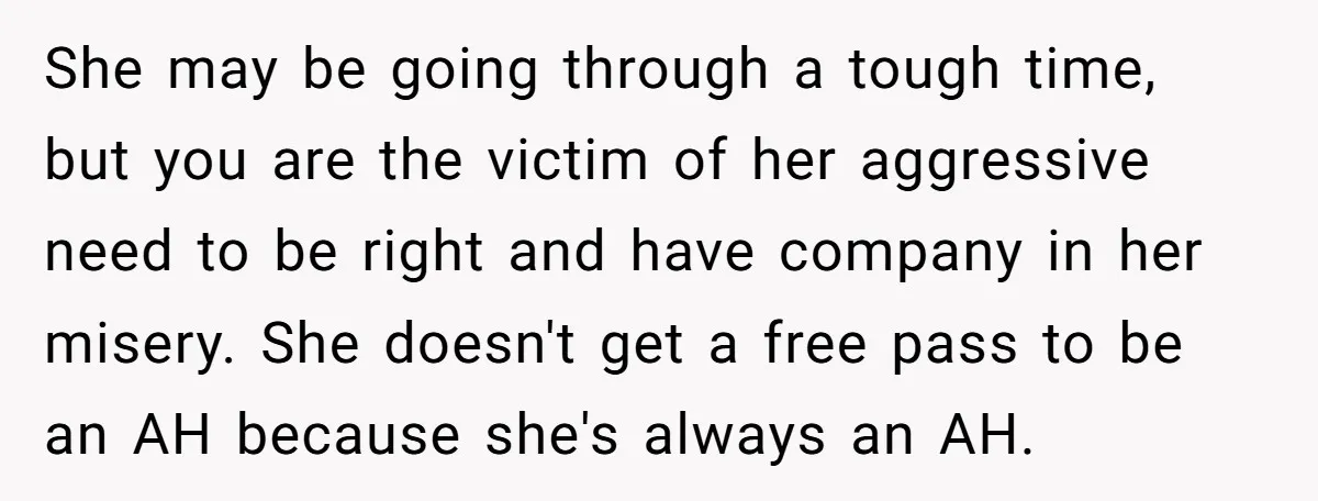 She may be going through a tough time, but you are the victim of her aggressive need to be right and have company in her misery. She doesn't get a...