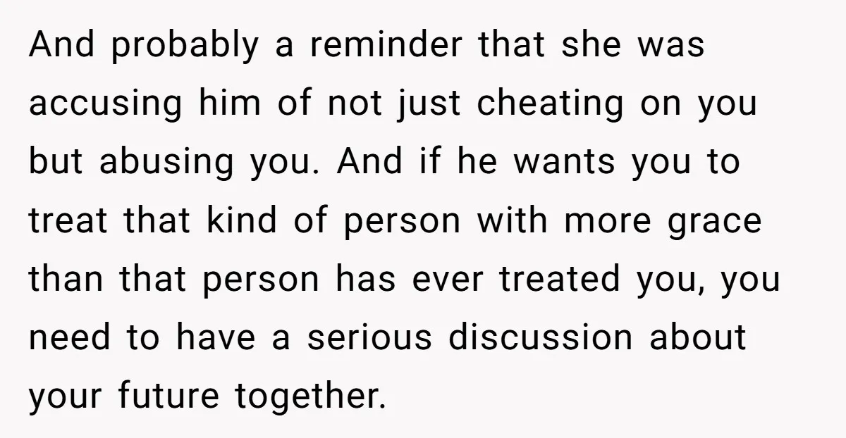 And probably a reminder that she was accusing him of not just cheating on you but abusing you. And if he wants you to treat that kind of person with...