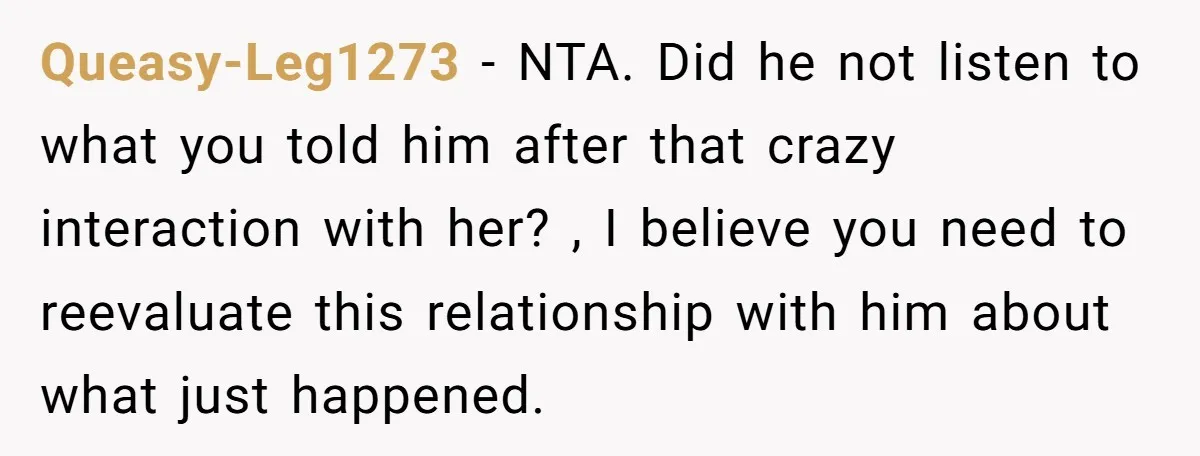 Queasy-Leg1273 − NTA. Did he not listen to what you told him after that crazy interaction with her? , I believe you need to reevaluate this relationship with him about...