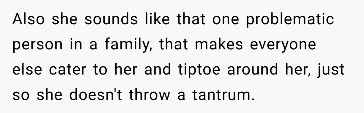 Also she sounds like that one problematic person in a family, that makes everyone else cater to her and tiptoe around her, just so she doesn't throw a tantrum.