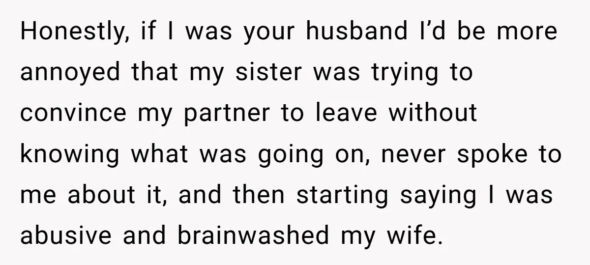 Honestly, if I was your husband I’d be more annoyed that my sister was trying to convince my partner to leave without knowing what was going on, never spoke to...
