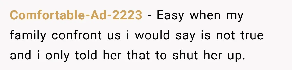 Comfortable-Ad-2223 − Easy when my family confront us i would say is not true and i only told her that to shut her up.