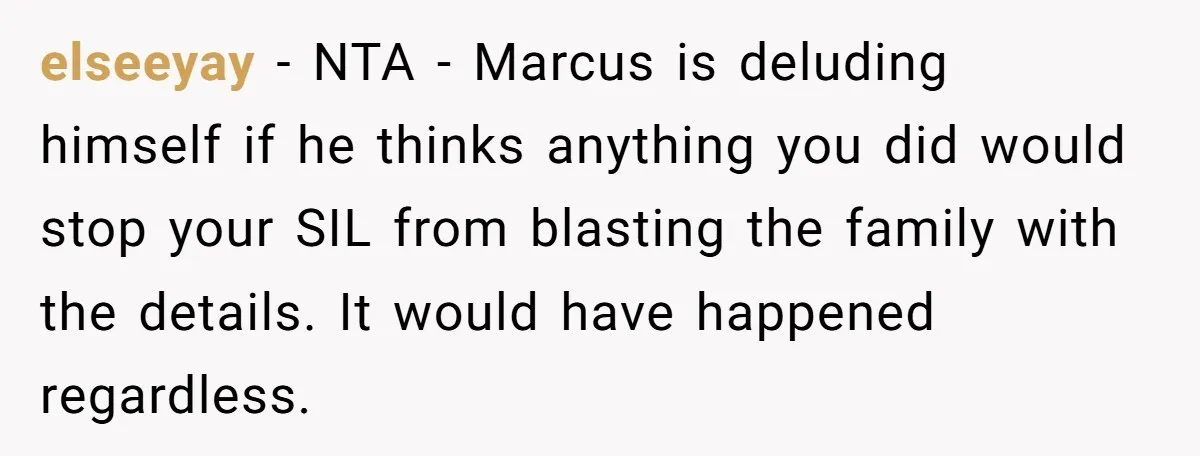 elseeyay − NTA - Marcus is deluding himself if he thinks anything you did would stop your SIL from blasting the family with the details. It would have happened regardless.