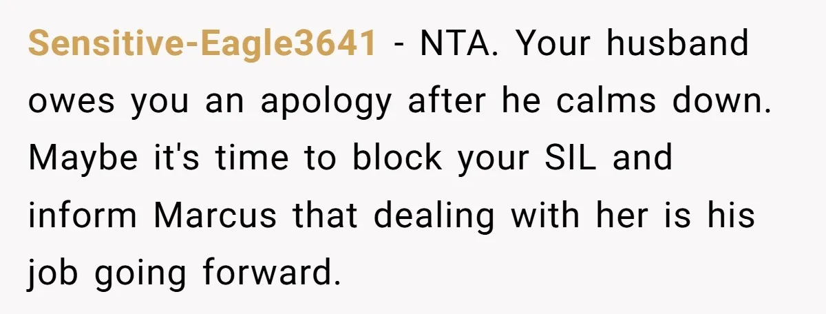 Sensitive-Eagle3641 − NTA. Your husband owes you an apology after he calms down. Maybe it's time to block your SIL and inform Marcus that dealing with her is his job...