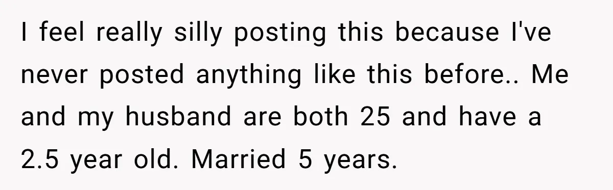 I feel really silly posting this because I've never posted anything like this before.. Me and my husband are both 25 and have a 2.5 year old. Married 5 years.