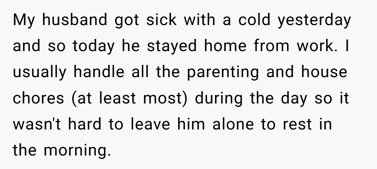 My husband got sick with a cold yesterday and so today he stayed home from work. I usually handle all the parenting and house chores (at least most) during the...