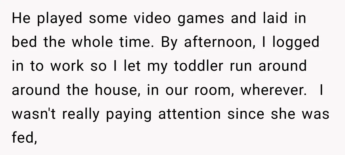 He played some video games and laid in bed the whole time. By afternoon, I logged in to work so I let my toddler run around around the house, in...