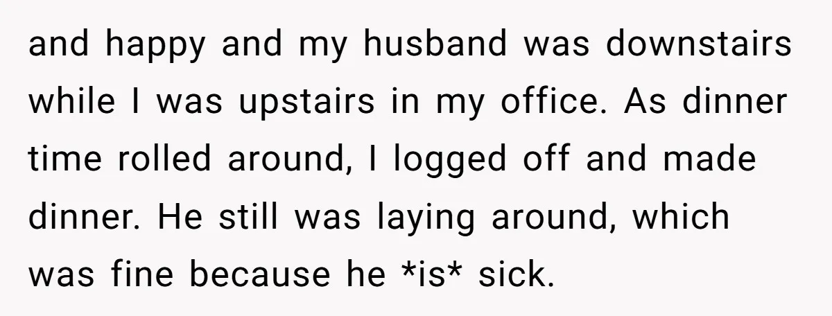 and happy and my husband was downstairs while I was upstairs in my office. As dinner time rolled around, I logged off and made dinner. He still was laying around,...