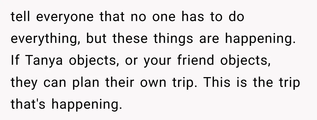 tell everyone that no one has to do everything, but these things are happening. If Tanya objects, or your friend objects, they can plan their own trip. This is the...