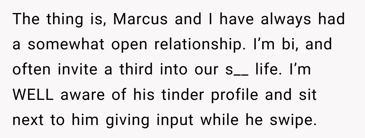 The thing is, Marcus and I have always had a somewhat open relationship. I’m bi, and often invite a third into our s__ life. I’m WELL aware of his tinder...
