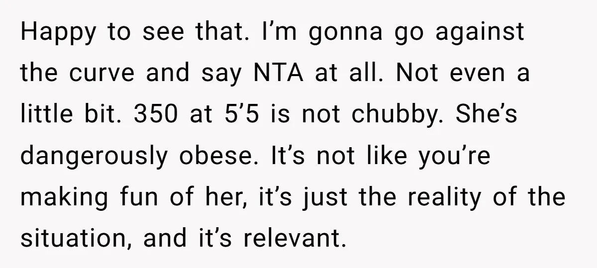 Happy to see that. I’m gonna go against the curve and say NTA at all. Not even a little bit. 350 at 5’5 is not chubby. She’s dangerously obese. It’s...