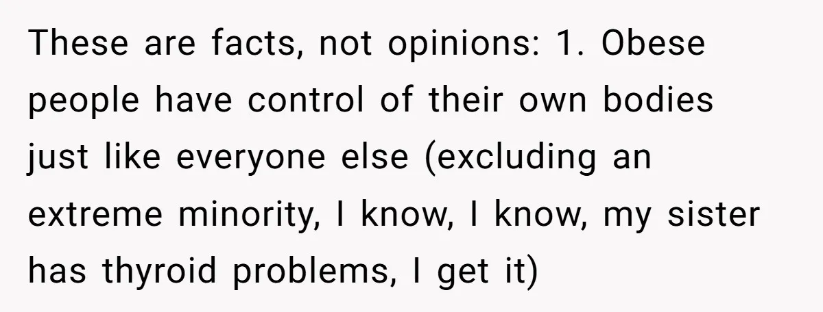 These are facts, not opinions: 1. Obese people have control of their own bodies just like everyone else (excluding an extreme minority, I know, I know, my sister has thyroid...