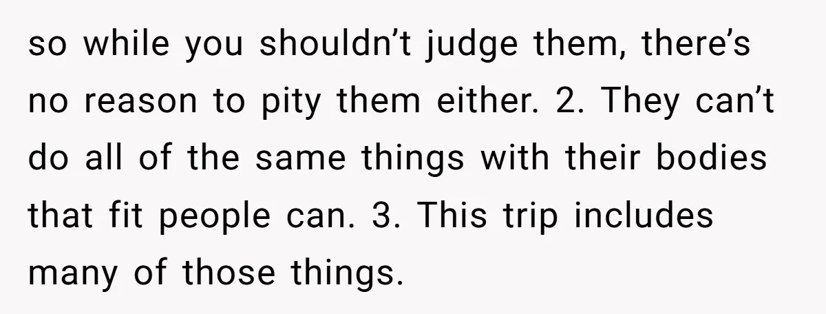 so while you shouldn’t judge them, there’s no reason to pity them either. 2. They can’t do all of the same things with their bodies that fit people can. 3....
