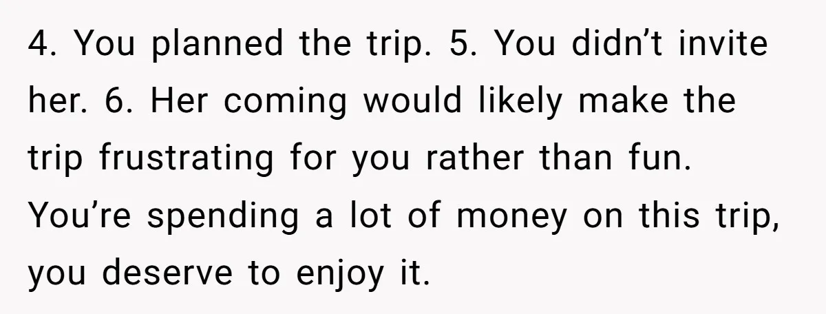 4. You planned the trip. 5. You didn’t invite her. 6. Her coming would likely make the trip frustrating for you rather than fun. You’re spending a lot of money...
