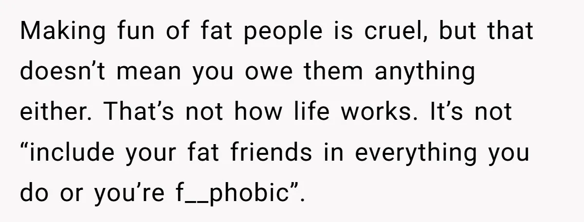 Making fun of fat people is cruel, but that doesn’t mean you owe them anything either. That’s not how life works. It’s not “include your fat friends in everything you...