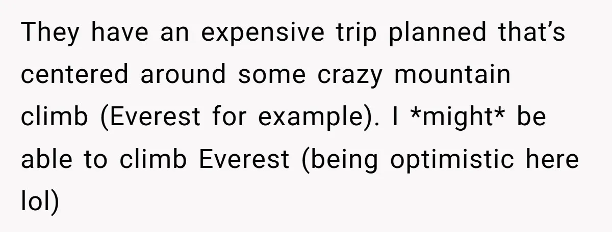 They have an expensive trip planned that’s centered around some crazy mountain climb (Everest for example). I *might* be able to climb Everest (being optimistic here lol)