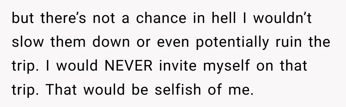 but there’s not a chance in hell I wouldn’t slow them down or even potentially ruin the trip. I would NEVER invite myself on that trip. That would be selfish...