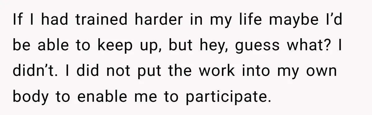 If I had trained harder in my life maybe I’d be able to keep up, but hey, guess what? I didn’t. I did not put the work into my own...
