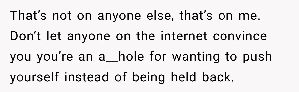 That’s not on anyone else, that’s on me. Don’t let anyone on the internet convince you you’re an a__hole for wanting to push yourself instead of being held back.