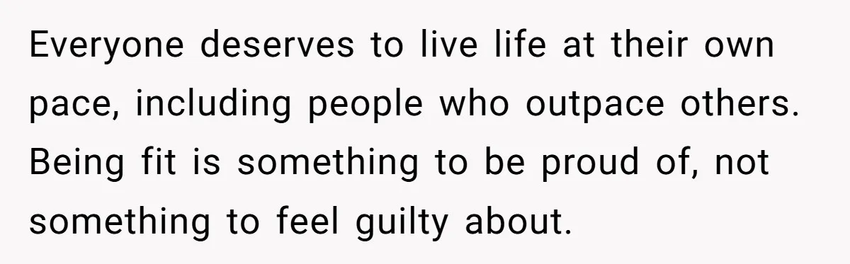 Everyone deserves to live life at their own pace, including people who outpace others. Being fit is something to be proud of, not something to feel guilty about.