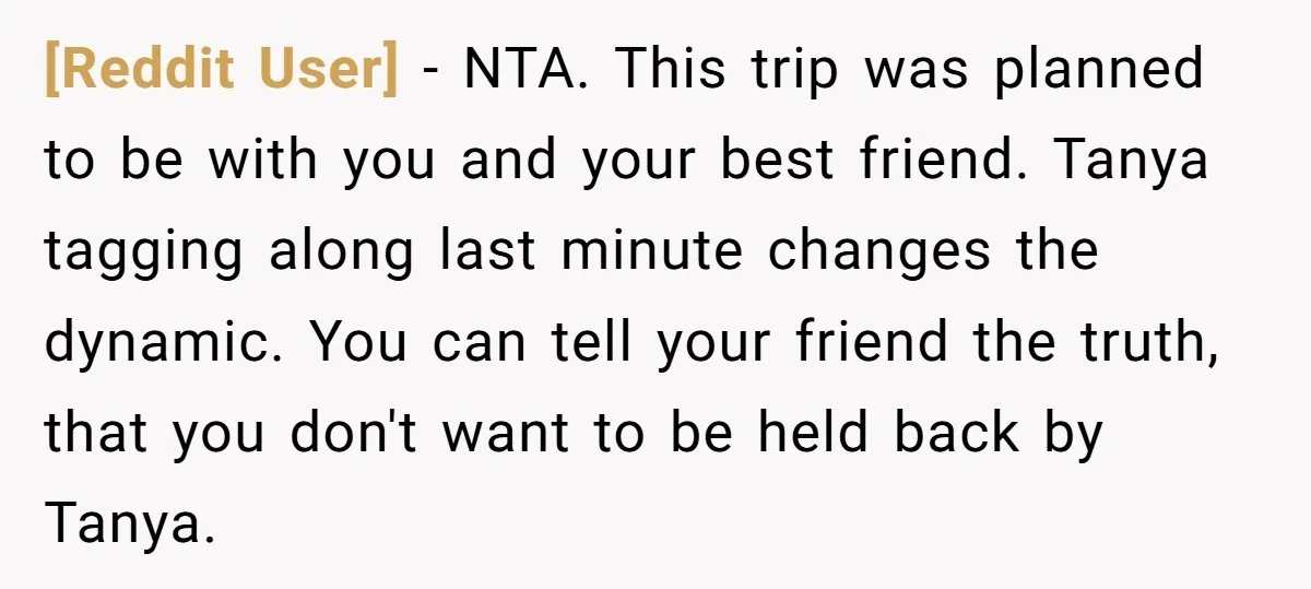 [Reddit User] − NTA. This trip was planned to be with you and your best friend. Tanya tagging along last minute changes the dynamic. You can tell your friend the...