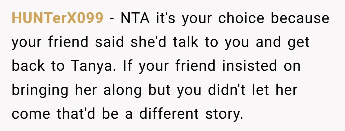 HUNTerX099 − NTA it's your choice because your friend said she'd talk to you and get back to Tanya. If your friend insisted on bringing her along but you didn't...