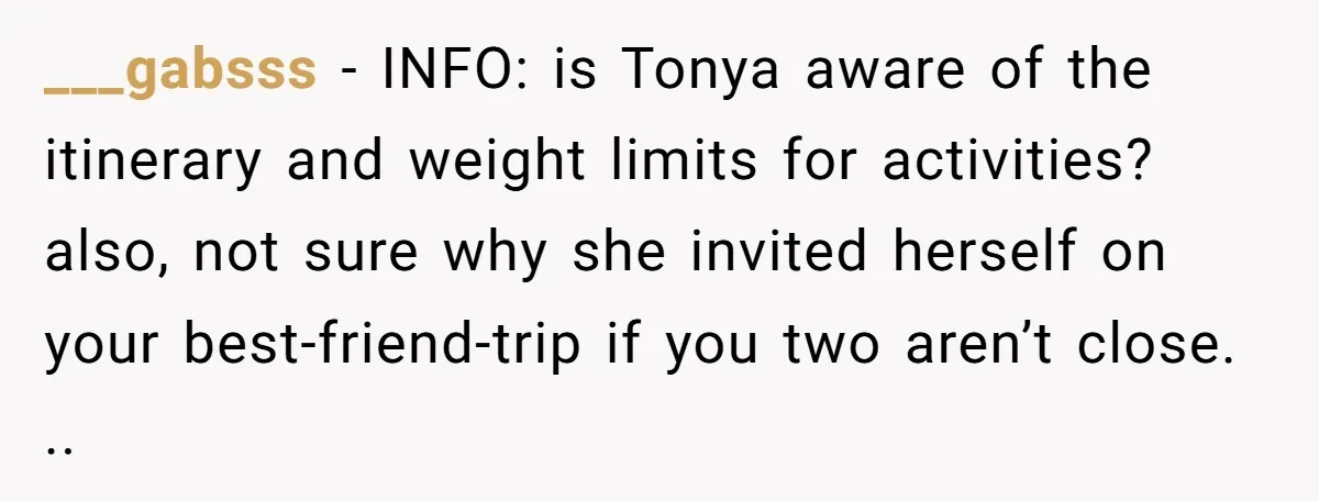 ___gabsss − INFO: is Tonya aware of the itinerary and weight limits for activities? also, not sure why she invited herself on your best-friend-trip if you two aren’t close. ..