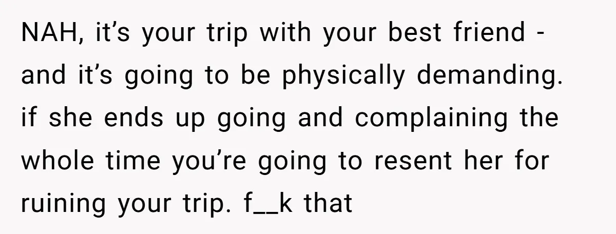 NAH, it’s your trip with your best friend - and it’s going to be physically demanding. if she ends up going and complaining the whole time you’re going to resent...