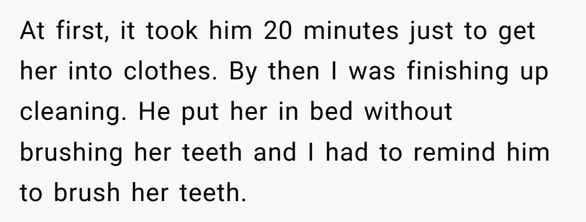 At first, it took him 20 minutes just to get her into clothes. By then I was finishing up cleaning. He put her in bed without brushing her teeth and...
